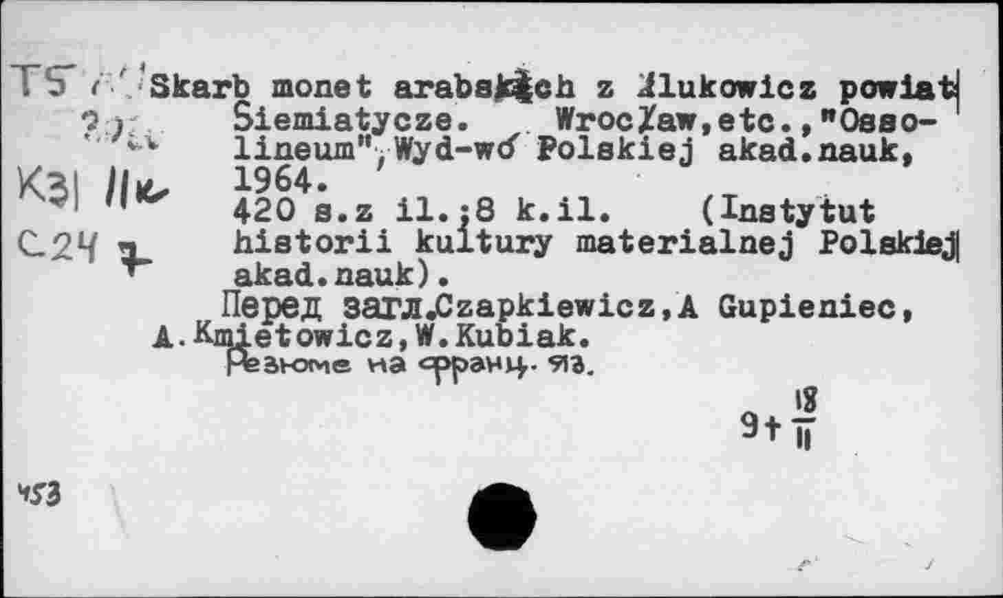 ﻿TS ( ■' Skarb monet arabak^ch z jflukowicz powlatj
9 j Siemiatycze. Wroc/aw,etc., "Oaao-lineum”.Wyd-wtf Polakiej akad.nauk, KBI Hb ^64.
420 SeZ n 8 k<ile (Inatytut С.24 X hiatorii kultury materialnej Polakiej| akad.nauk).
Перед sarJI«Czapkiewicz,A Gupieniec, A.Kmietowicz,W.Kubiak.
Нввнэме на орранц. 9іг.